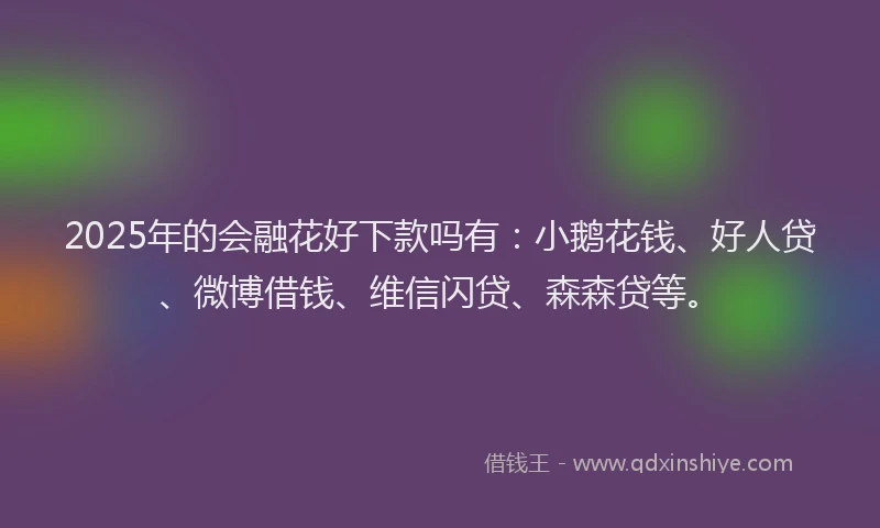 2025年的会融花好下款吗有：小鹅花钱、好人贷、微博借钱、维信闪贷、森森贷等。