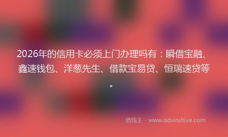 2026年的信用卡必须上门办理吗有：瞬借宝融、鑫速钱包、洋葱先生、借款宝易贷、恒瑞速贷等。