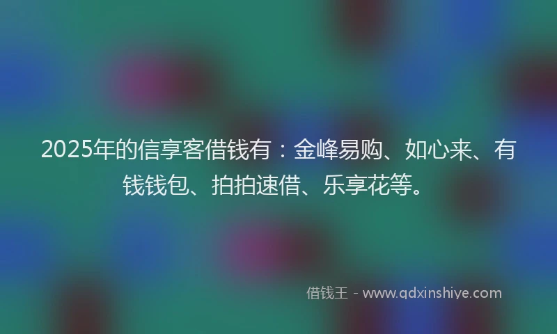 2025年的信享客借钱有:金峰易购、如心来、有钱钱包、拍拍速借、乐享花等。