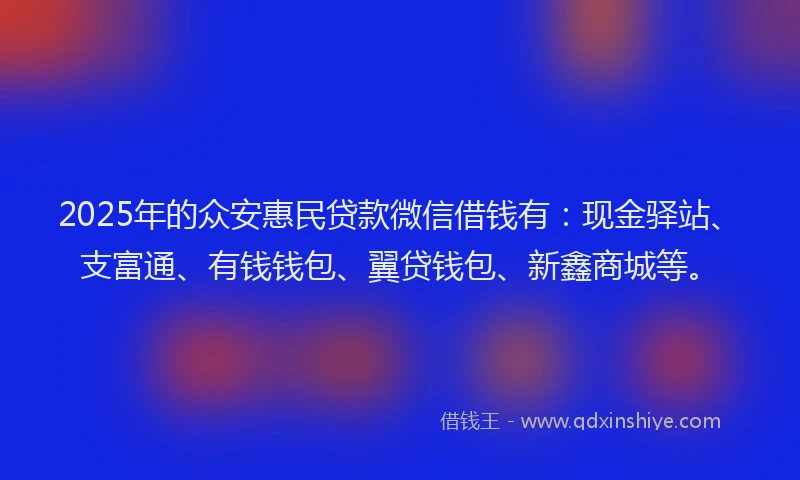 2025年的众安惠民贷款微信借钱有：现金驿站、支富通、有钱钱包、翼贷钱包、新鑫商城等。