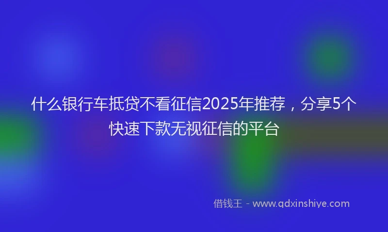 什么银行车抵贷不看征信2025年推荐，分享5个快速下款无视征信的平台