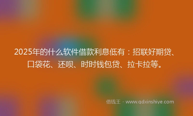 2025年的什么软件借款利息低有：招联好期贷、口袋花、还呗、时时钱包贷、拉卡拉等。