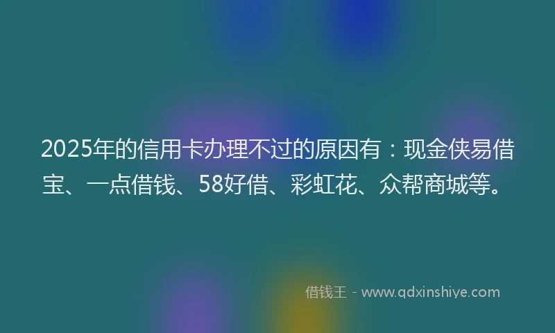 2025年的信用卡办理不过的原因有：现金侠易借宝、一点借钱、58好借、彩虹花、众帮商城等。