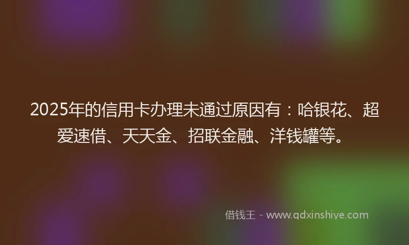 2025年的信用卡办理未通过原因有:哈银花、超爱速借、天天金、招联金融、洋钱罐等。