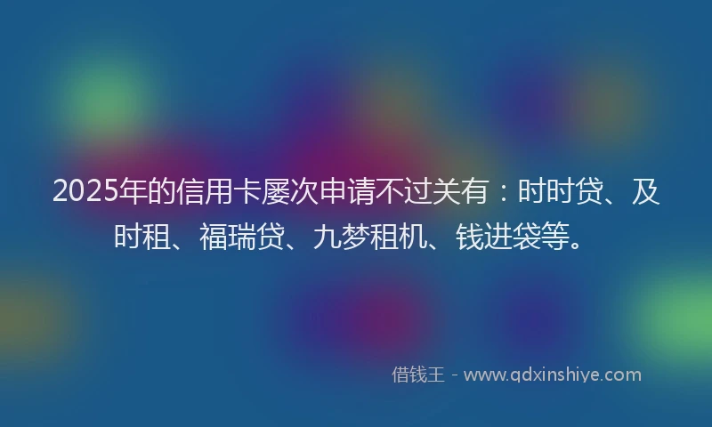 2025年的信用卡屡次申请不过关有：时时贷、及时租、福瑞贷、九梦租机、钱进袋等。