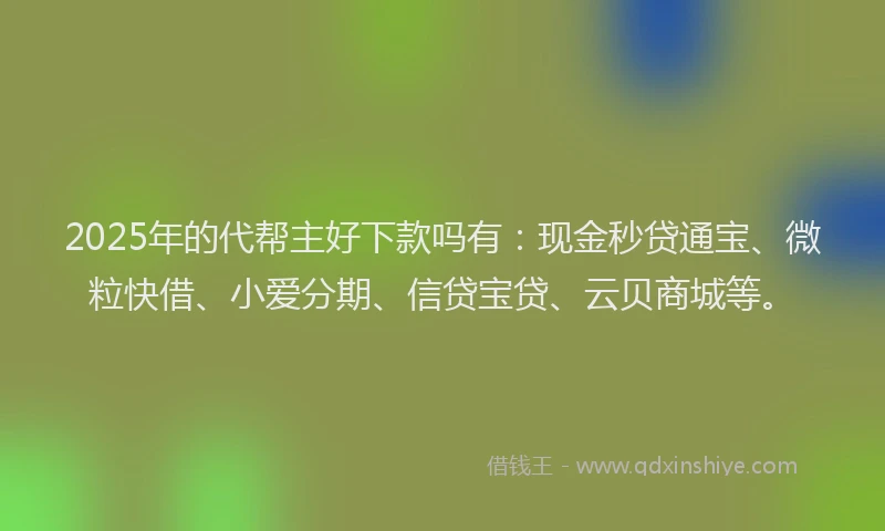 2025年的代帮主好下款吗有：现金秒贷通宝、微粒快借、小爱分期、信贷宝贷、云贝商城等。