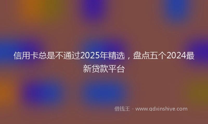 信用卡总是不通过2025年精选，盘点五个2024最新贷款平台