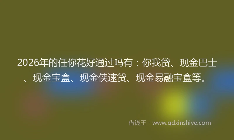 2026年的任你花好通过吗有：你我贷、现金巴士、现金宝盒、现金侠速贷、现金易融宝盒等。