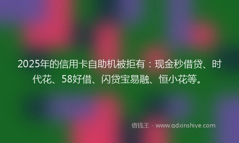 2025年的信用卡自助机被拒有：现金秒借贷、时代花、58好借、闪贷宝易融、恒小花等。