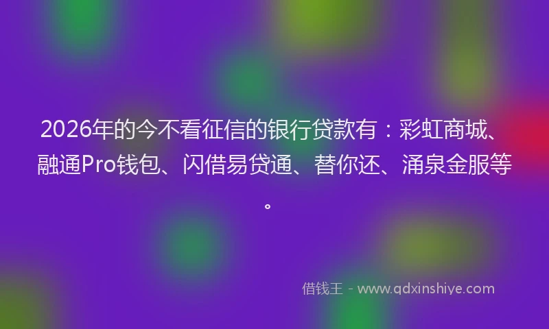 2026年的今不看征信的银行贷款有：彩虹商城、融通Pro钱包、闪借易贷通、替你还、涌泉金服等。
