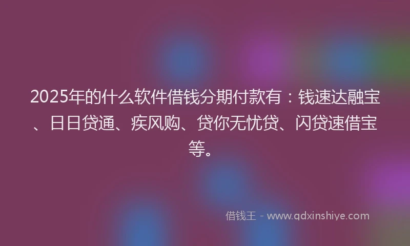 2025年的什么软件借钱分期付款有：钱速达融宝、日日贷通、疾风购、贷你无忧贷、闪贷速借宝等。