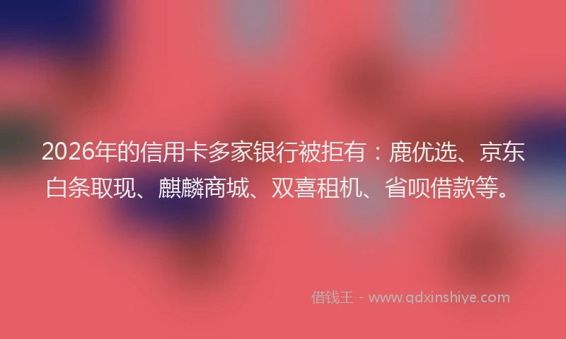 2026年的信用卡多家银行被拒有:鹿优选、京东白条取现、麒麟商城、双喜租机、省呗借款等。