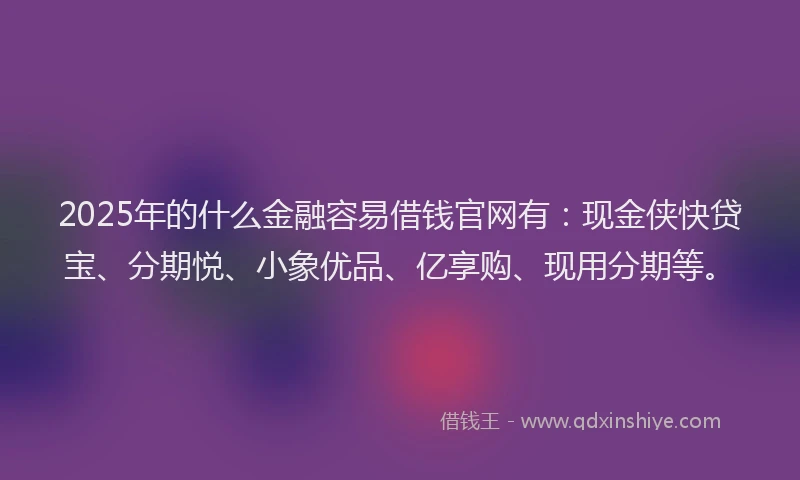 2025年的什么金融容易借钱官网有:现金侠快贷宝、分期悦、小象优品、亿享购、现用分期等。