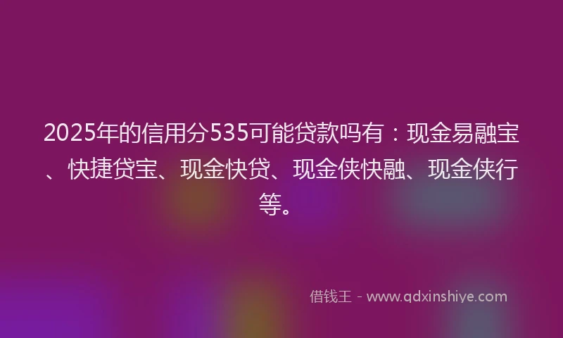 2025年的信用分535可能贷款吗有：现金易融宝、快捷贷宝、现金快贷、现金侠快融、现金侠行等。