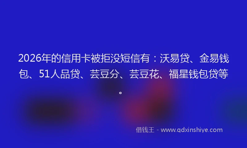 2026年的信用卡被拒没短信有:沃易贷、金易钱包、51人品贷、芸豆分、芸豆花、福星钱包贷等。