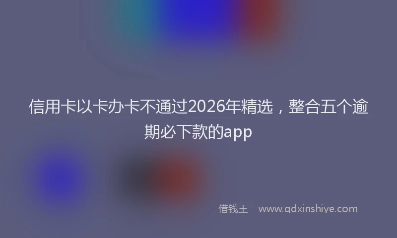 信用卡以卡办卡不通过2026年精选，整合五个逾期必下款的app