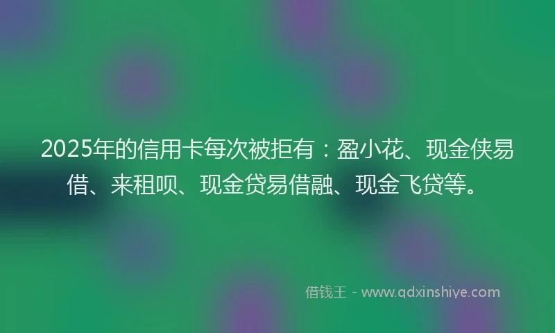 2025年的信用卡每次被拒有:盈小花、现金侠易借、来租呗、现金贷易借融、现金飞贷等。