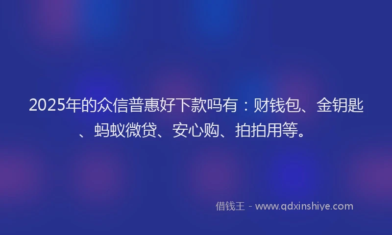 2025年的众信普惠好下款吗有：财钱包、金钥匙、蚂蚁微贷、安心购、拍拍用等。