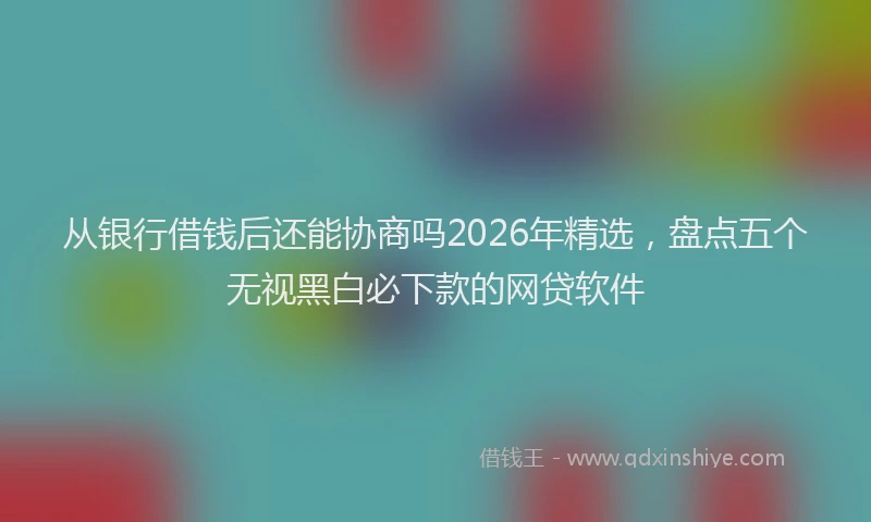 从银行借钱后还能协商吗2026年精选,盘点五个无视黑白必下款的网贷软件
