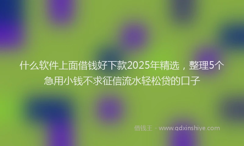 什么软件上面借钱好下款2025年精选，整理5个急用小钱不求征信流水轻松贷的口子