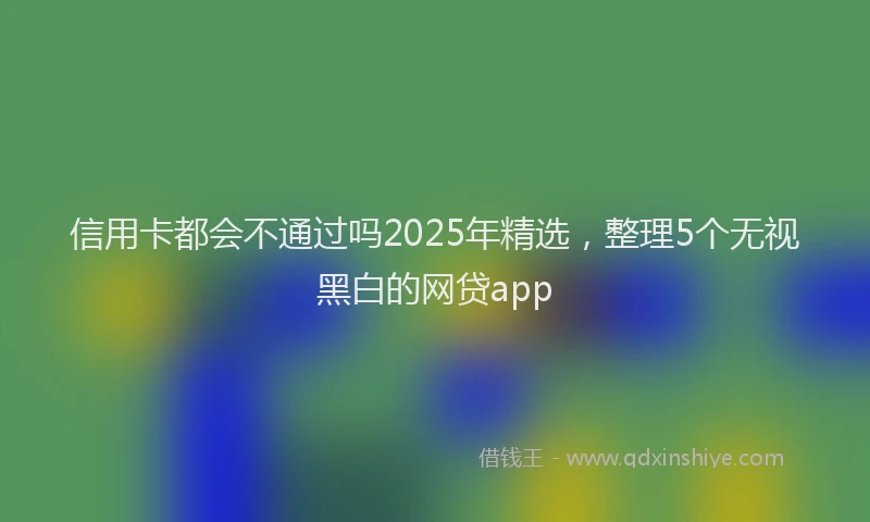信用卡都会不通过吗2025年精选，整理5个无视黑白的网贷app