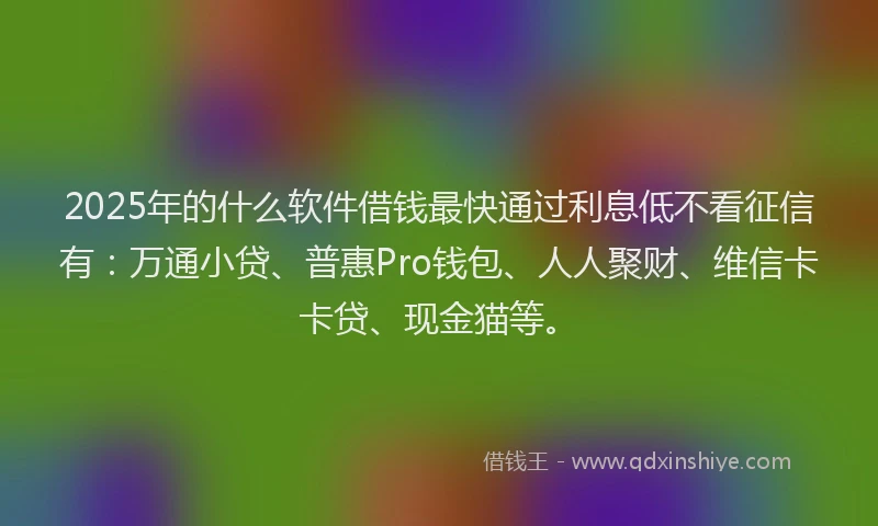 2025年的什么软件借钱最快通过利息低不看征信有：万通小贷、普惠Pro钱包、人人聚财、维信卡卡贷、现金猫等。
