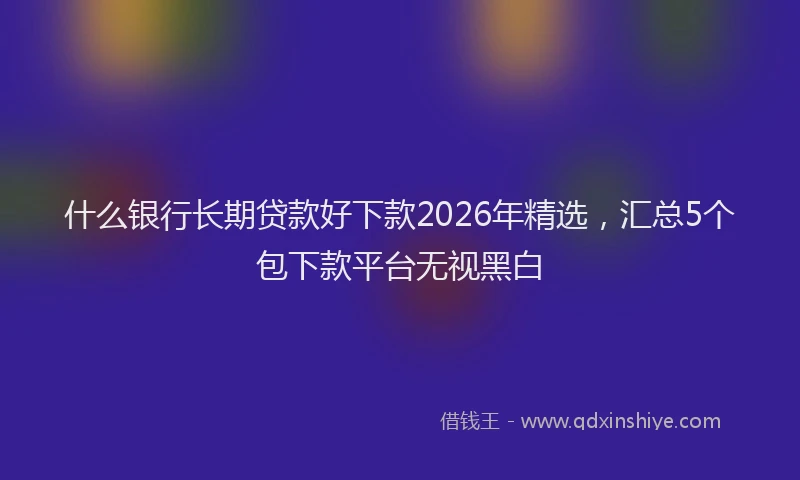 什么银行长期贷款好下款2026年精选，汇总5个包下款平台无视黑白