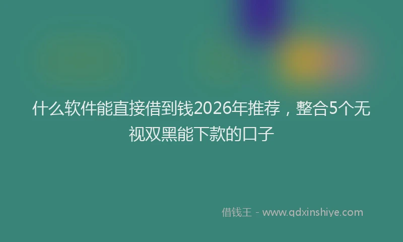 什么软件能直接借到钱2026年推荐，整合5个无视双黑能下款的口子