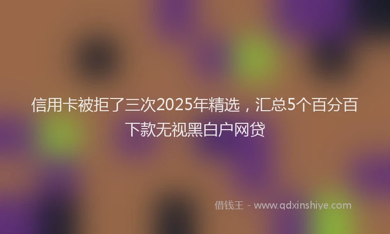 信用卡被拒了三次2025年精选，汇总5个百分百下款无视黑白户网贷