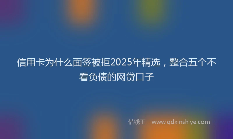 信用卡为什么面签被拒2025年精选，整合五个不看负债的网贷口子