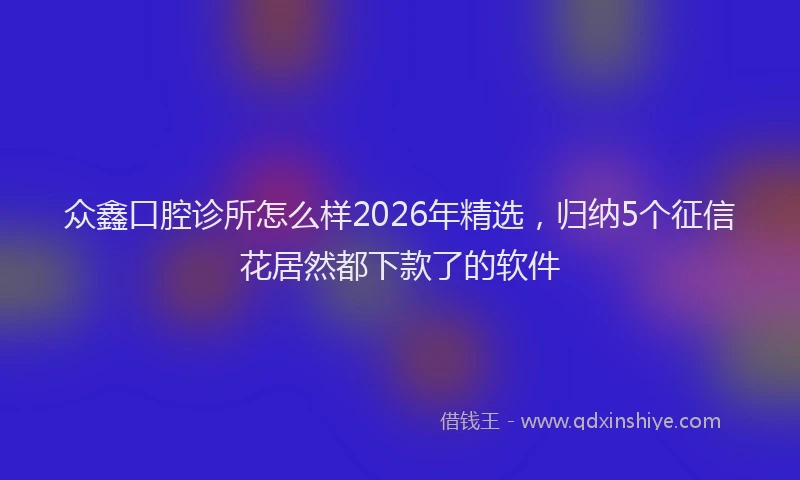 众鑫口腔诊所怎么样2026年精选，归纳5个征信花居然都下款了的软件