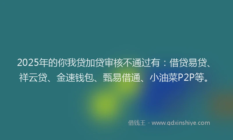 2025年的你我贷加贷审核不通过有：借贷易贷、祥云贷、金速钱包、甄易借通、小油菜P2P等。