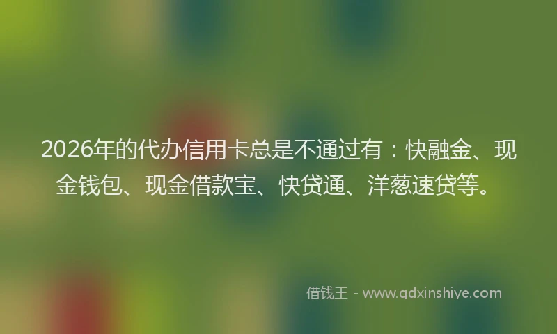 2026年的代办信用卡总是不通过有：快融金、现金钱包、现金借款宝、快贷通、洋葱速贷等。