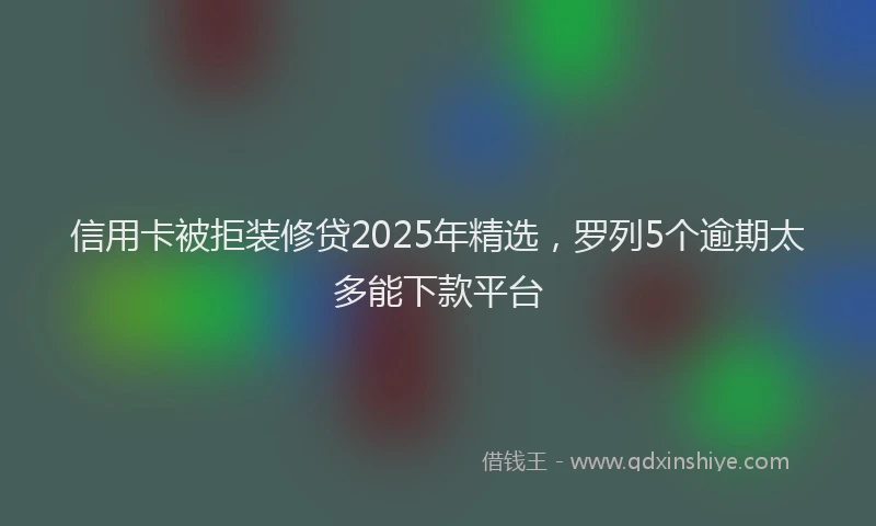 信用卡被拒装修贷2025年精选，罗列5个逾期太多能下款平台