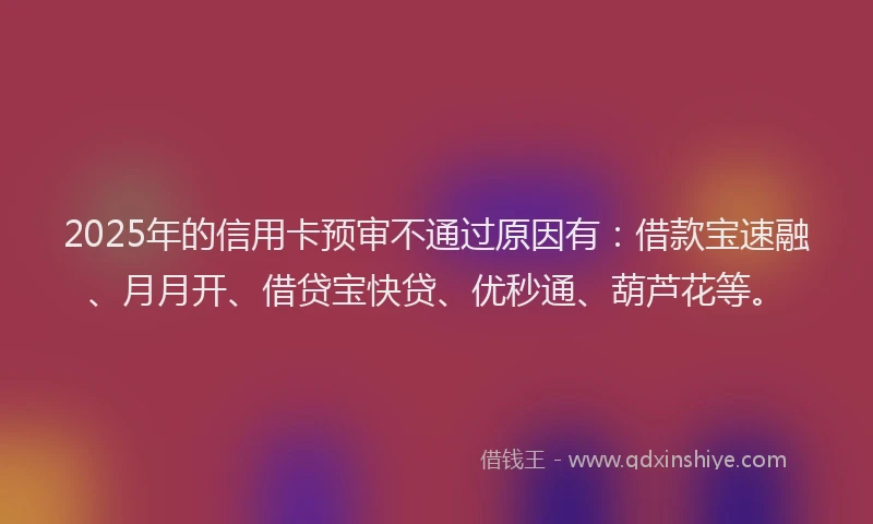 2025年的信用卡预审不通过原因有:借款宝速融、月月开、借贷宝快贷、优秒通、葫芦花等。