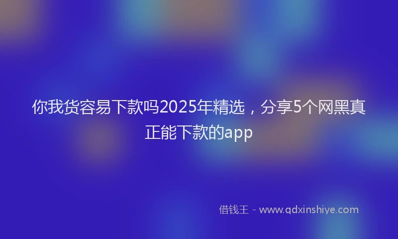 你我货容易下款吗2025年精选，分享5个网黑真正能下款的app