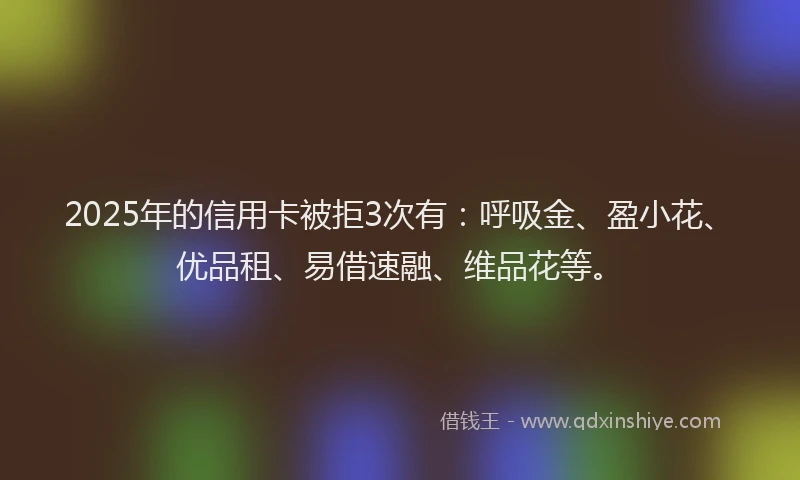 2025年的信用卡被拒3次有：呼吸金、盈小花、优品租、易借速融、维品花等。