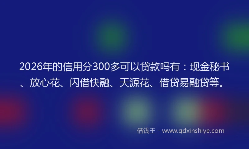 2026年的信用分300多可以贷款吗有：现金秘书、放心花、闪借快融、天源花、借贷易融贷等。