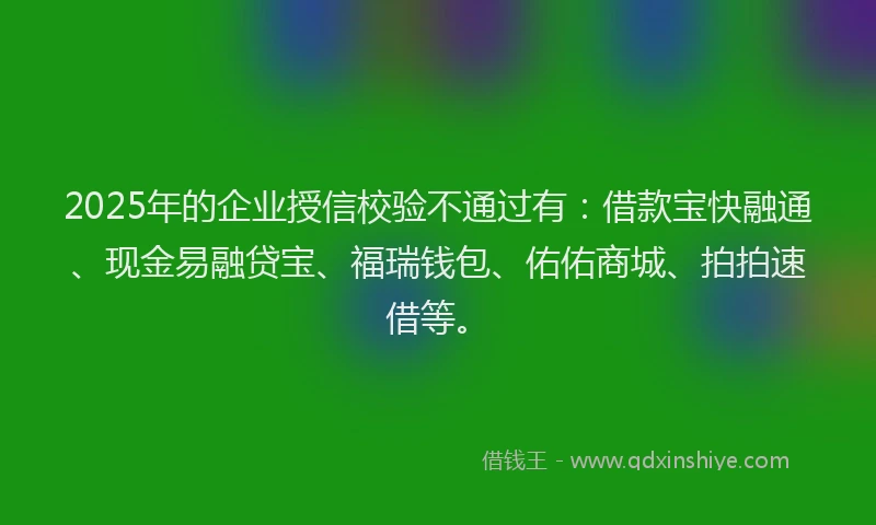 2025年的企业授信校验不通过有:借款宝快融通、现金易融贷宝、福瑞钱包、佑佑商城、拍拍速借等。