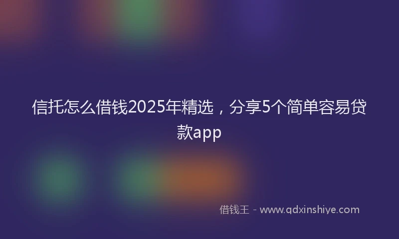 信托怎么借钱2025年精选，分享5个简单容易贷款app