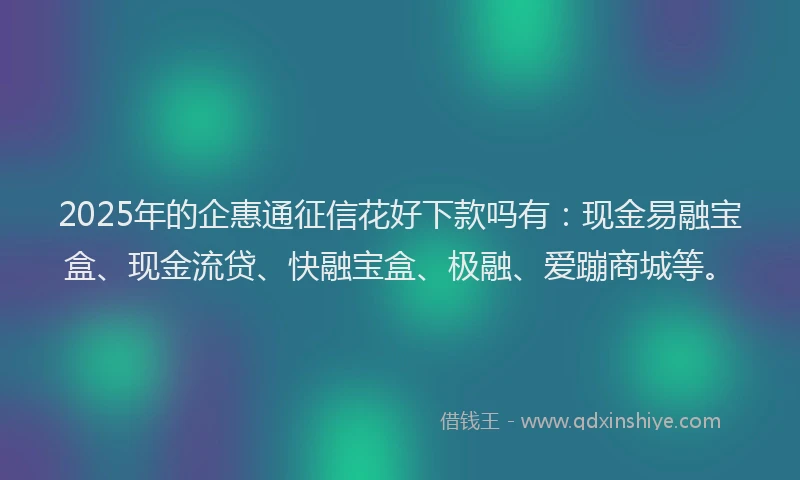 2025年的企惠通征信花好下款吗有：现金易融宝盒、现金流贷、快融宝盒、极融、爱蹦商城等。