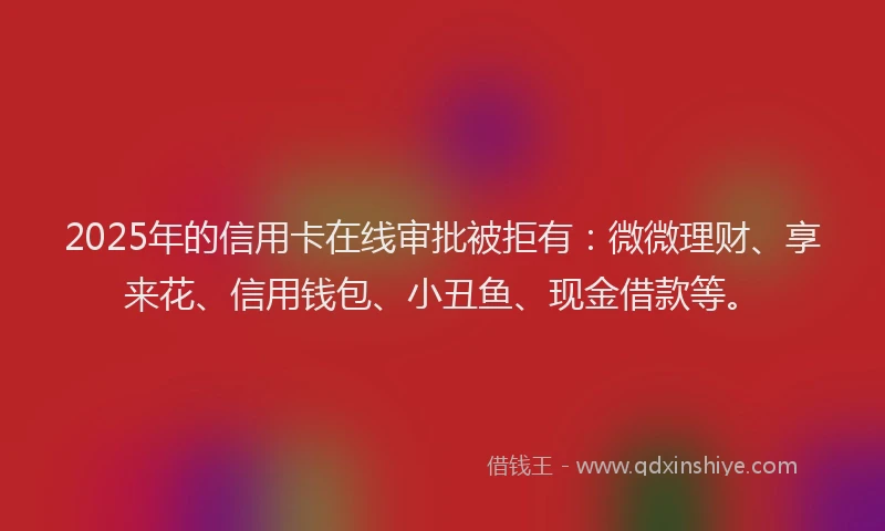 2025年的信用卡在线审批被拒有:微微理财、享来花、信用钱包、小丑鱼、现金借款等。