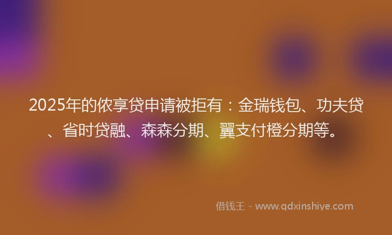 2025年的侬享贷申请被拒有：金瑞钱包、功夫贷、省时贷融、森森分期、翼支付橙分期等。