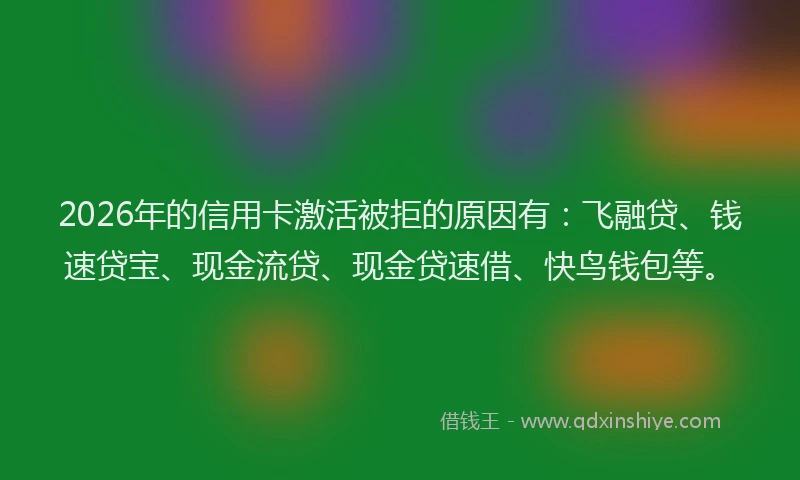2026年的信用卡激活被拒的原因有：飞融贷、钱速贷宝、现金流贷、现金贷速借、快鸟钱包等。