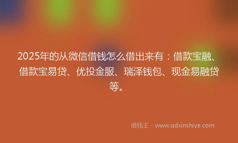 2025年的从微信借钱怎么借出来有：借款宝融、借款宝易贷、优投金服、瑞泽钱包、现金易融贷等。