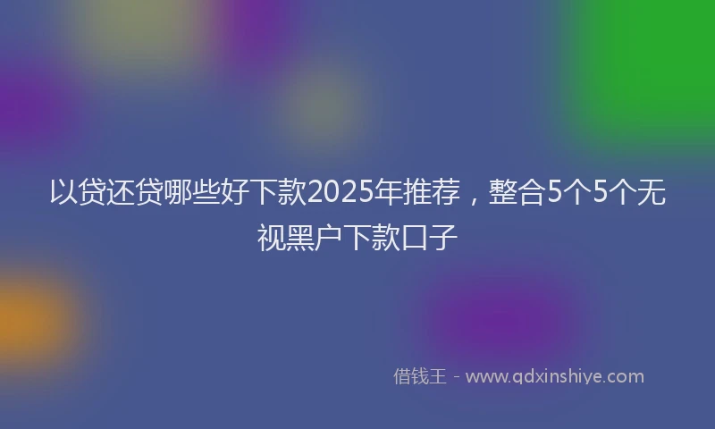 以贷还贷哪些好下款2025年推荐，整合5个5个无视黑户下款口子