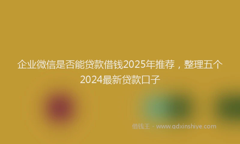 企业微信是否能贷款借钱2025年推荐,整理五个2024最新贷款口子