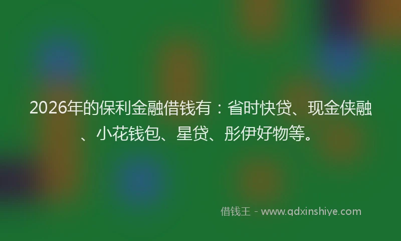 2026年的保利金融借钱有：省时快贷、现金侠融、小花钱包、星贷、彤伊好物等。
