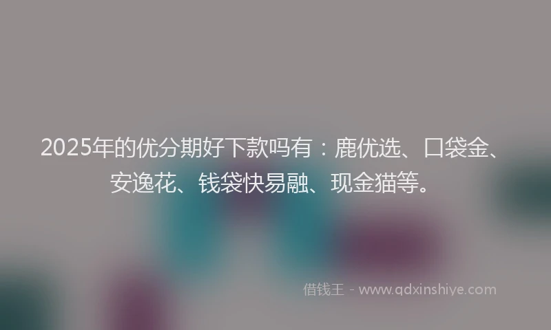 2025年的优分期好下款吗有：鹿优选、口袋金、安逸花、钱袋快易融、现金猫等。