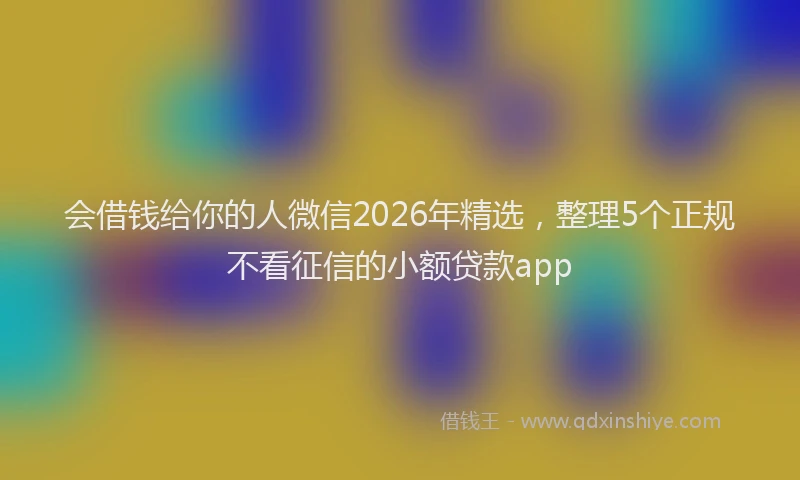 会借钱给你的人微信2026年精选,整理5个正规不看征信的小额贷款app